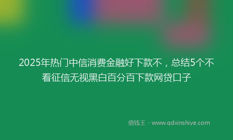 2025年热门中信消费金融好下款不,总结5个不看征信无视黑白百分百下款网贷口子