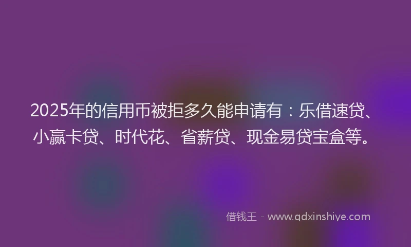 2025年的信用币被拒多久能申请有：乐借速贷、小赢卡贷、时代花、省薪贷、现金易贷宝盒等。