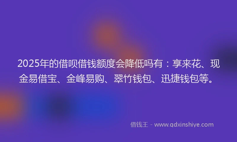 2025年的借呗借钱额度会降低吗有：享来花、现金易借宝、金峰易购、翠竹钱包、迅捷钱包等。