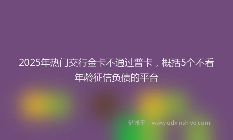2025年热门交行金卡不通过普卡，概括5个不看年龄征信负债的平台