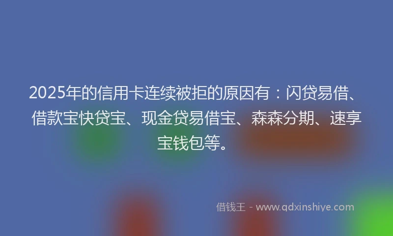 2025年的信用卡连续被拒的原因有：闪贷易借、借款宝快贷宝、现金贷易借宝、森森分期、速享宝钱包等。