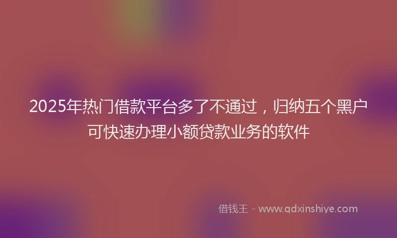 2025年热门借款平台多了不通过，归纳五个黑户可快速办理小额贷款业务的软件