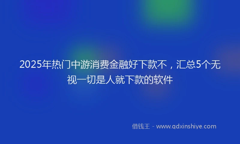 2025年热门中游消费金融好下款不，汇总5个无视一切是人就下款的软件