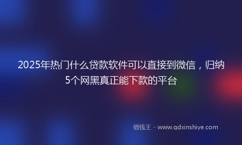 2025年热门什么贷款软件可以直接到微信，归纳5个网黑真正能下款的平台
