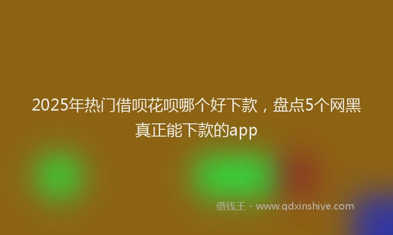 2025年热门借呗花呗哪个好下款，盘点5个网黑真正能下款的app