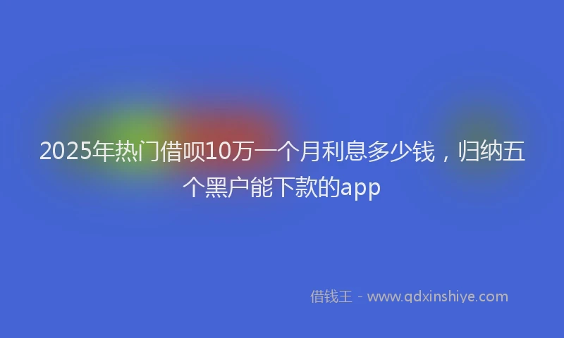 2025年热门借呗10万一个月利息多少钱，归纳五个黑户能下款的app