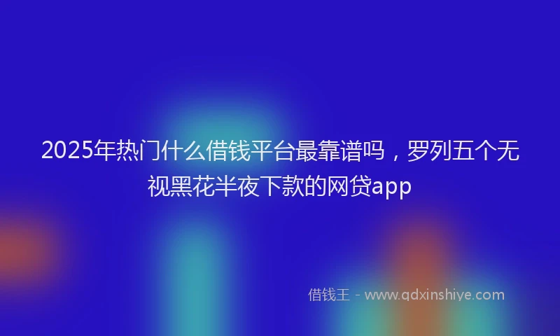 2025年热门什么借钱平台最靠谱吗，罗列五个无视黑花半夜下款的网贷app