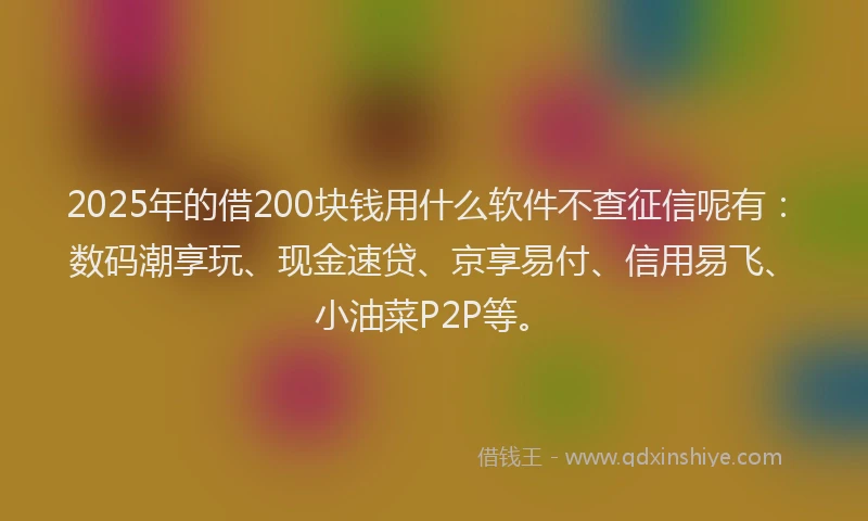 2025年的借200块钱用什么软件不查征信呢有：数码潮享玩、现金速贷、京享易付、信用易飞、小油菜P2P等。