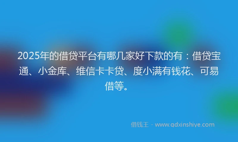 2025年的借贷平台有哪几家好下款的有：借贷宝通、小金库、维信卡卡贷、度小满有钱花、可易借等。