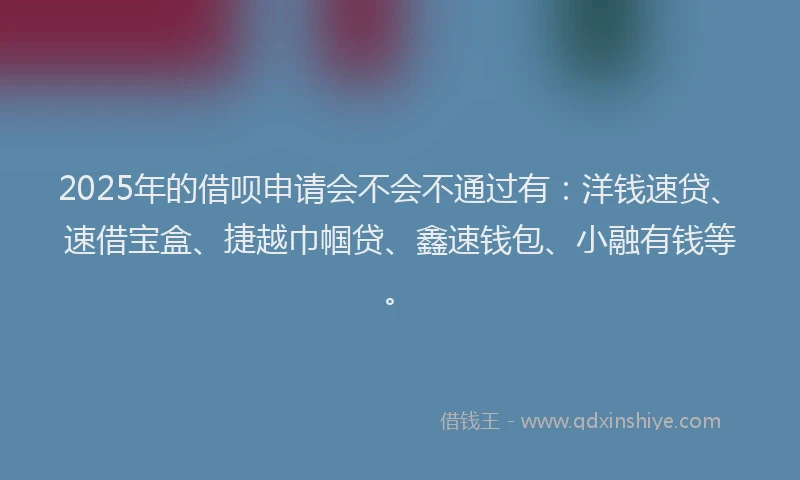 2025年的借呗申请会不会不通过有：洋钱速贷、速借宝盒、捷越巾帼贷、鑫速钱包、小融有钱等。