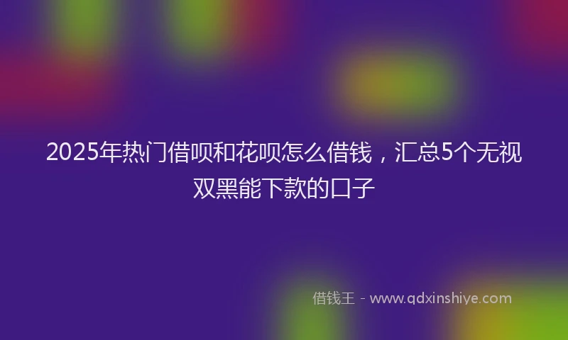 2025年热门借呗和花呗怎么借钱，汇总5个无视双黑能下款的口子