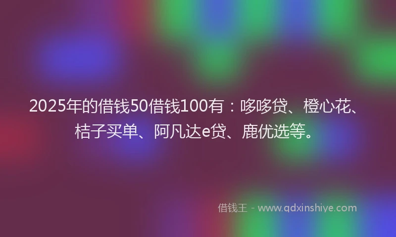 2025年的借钱50借钱100有：哆哆贷、橙心花、桔子买单、阿凡达e贷、鹿优选等。