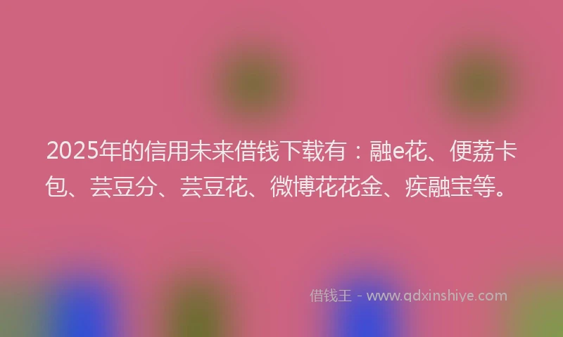 2025年的信用未来借钱下载有：融e花、便荔卡包、芸豆分、芸豆花、微博花花金、疾融宝等。