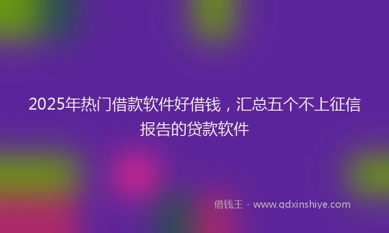 2025年热门借款软件好借钱，汇总五个不上征信报告的贷款软件