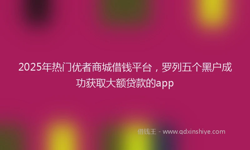 2025年热门优者商城借钱平台，罗列五个黑户成功获取大额贷款的app