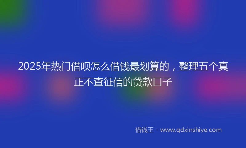 2025年热门借呗怎么借钱最划算的，整理五个真正不查征信的贷款口子