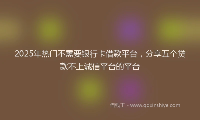 2025年热门不需要银行卡借款平台，分享五个贷款不上诚信平台的平台
