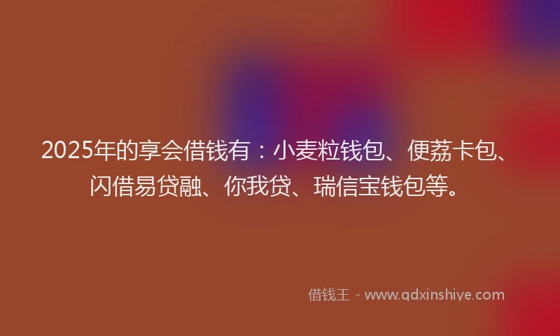 2025年的享会借钱有：小麦粒钱包、便荔卡包、闪借易贷融、你我贷、瑞信宝钱包等。