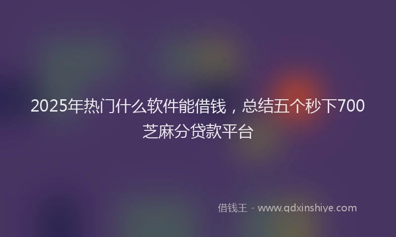 2025年热门什么软件能借钱，总结五个秒下700芝麻分贷款平台