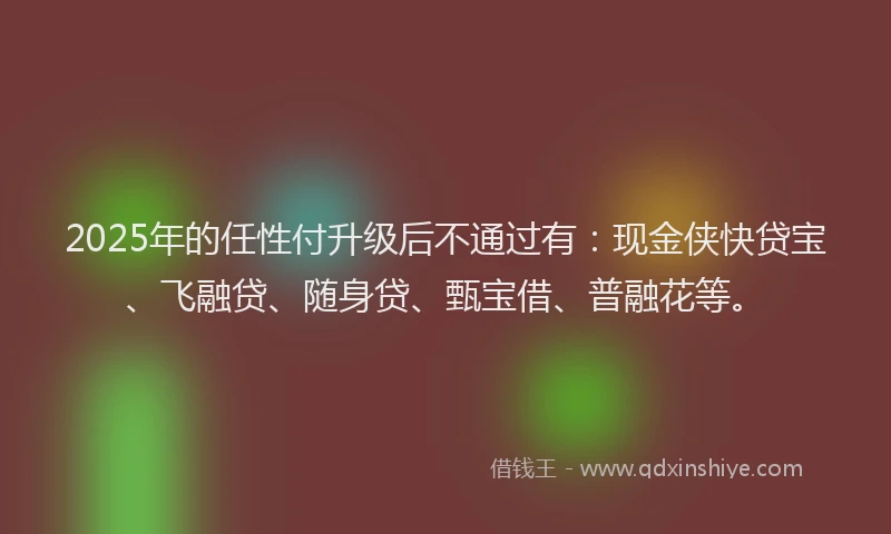 2025年的任性付升级后不通过有：现金侠快贷宝、飞融贷、随身贷、甄宝借、普融花等。