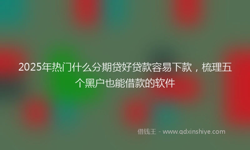 2025年热门什么分期贷好贷款容易下款,梳理五个黑户也能借款的软件