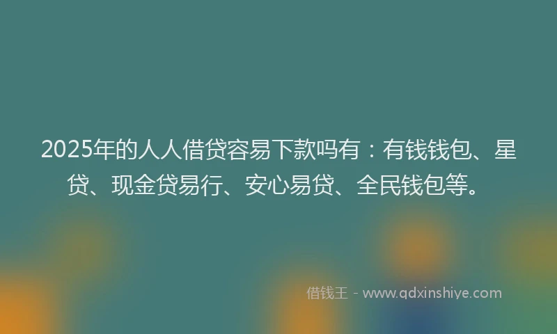 2025年的人人借贷容易下款吗有：有钱钱包、星贷、现金贷易行、安心易贷、全民钱包等。
