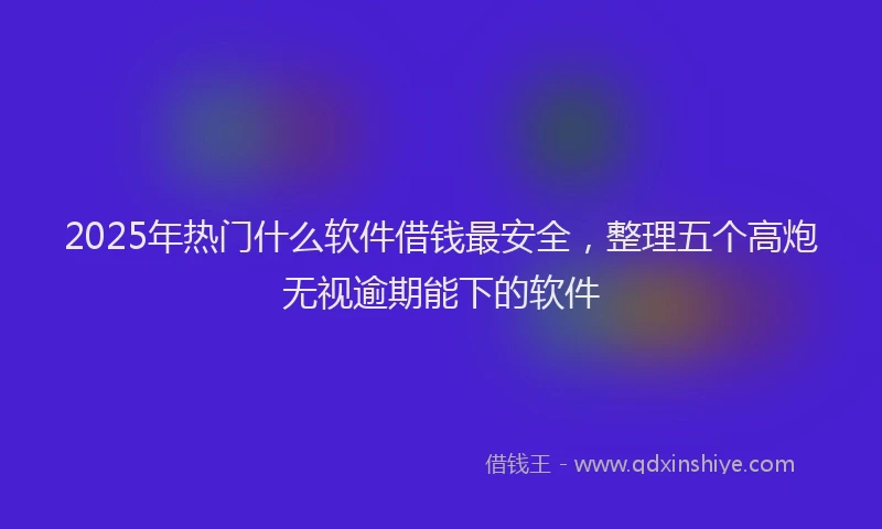 2025年热门什么软件借钱最安全，整理五个高炮无视逾期能下的软件