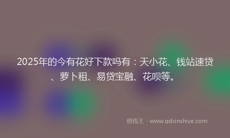 2025年的今有花好下款吗有：天小花、钱站速贷、萝卜租、易贷宝融、花呗等。