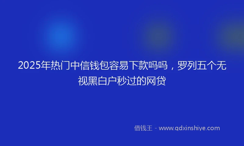2025年热门中信钱包容易下款吗吗，罗列五个无视黑白户秒过的网贷