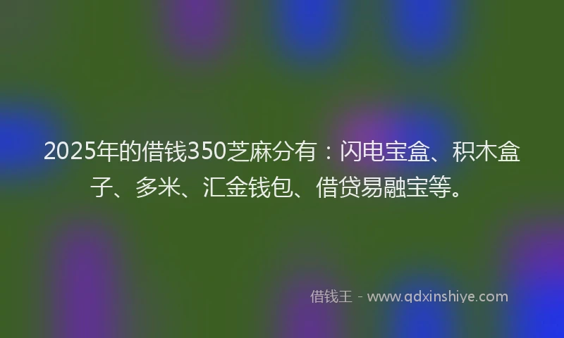 2025年的借钱350芝麻分有：闪电宝盒、积木盒子、多米、汇金钱包、借贷易融宝等。