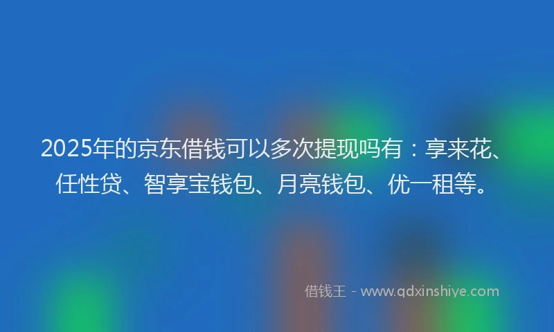 2025年的京东借钱可以多次提现吗有：享来花、任性贷、智享宝钱包、月亮钱包、优一租等。