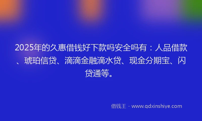 2025年的久惠借钱好下款吗安全吗有：人品借款、琥珀信贷、滴滴金融滴水贷、现金分期宝、闪贷通等。