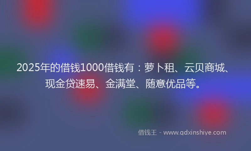2025年的借钱1000借钱有:萝卜租、云贝商城、现金贷速易、金满堂、随意优品等。