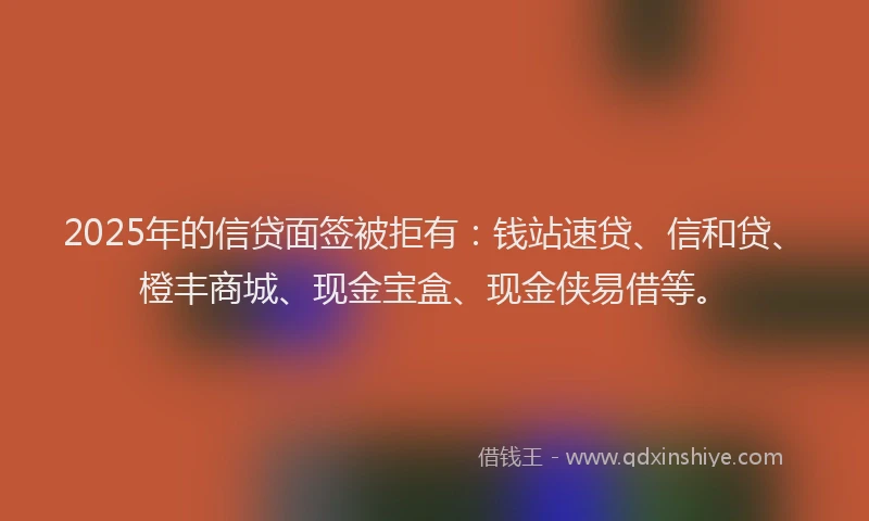 2025年的信贷面签被拒有：钱站速贷、信和贷、橙丰商城、现金宝盒、现金侠易借等。