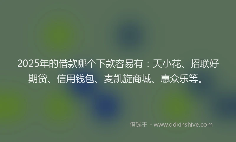 2025年的借款哪个下款容易有：天小花、招联好期贷、信用钱包、麦凯旋商城、惠众乐等。