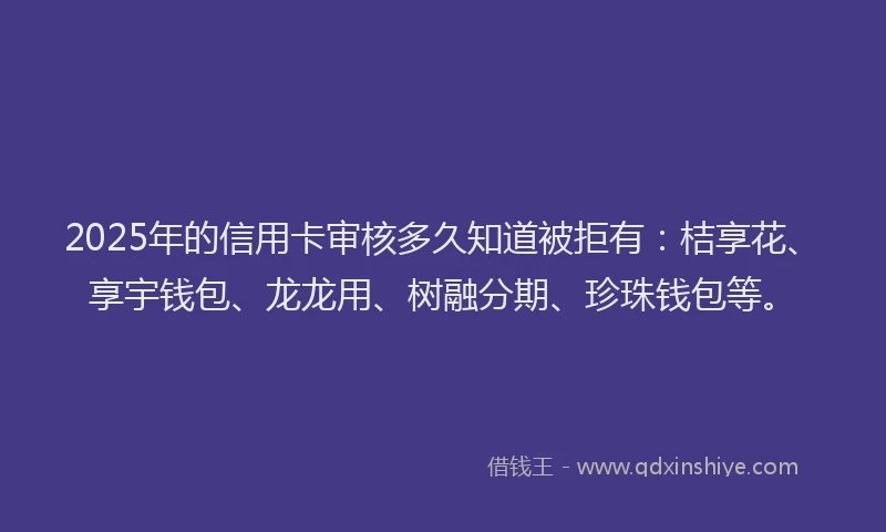 2025年的信用卡审核多久知道被拒有：桔享花、享宇钱包、龙龙用、树融分期、珍珠钱包等。