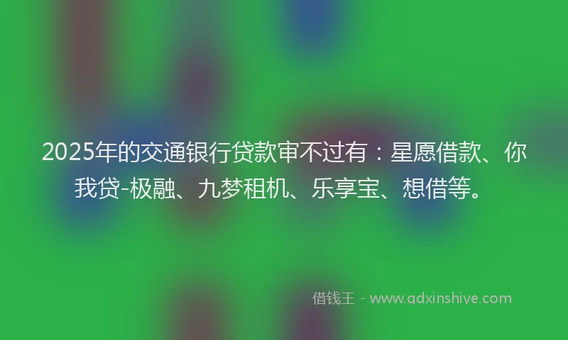 2025年的交通银行贷款审不过有：星愿借款、你我贷-极融、九梦租机、乐享宝、想借等。