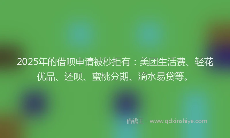 2025年的借呗申请被秒拒有：美团生活费、轻花优品、还呗、蜜桃分期、滴水易贷等。