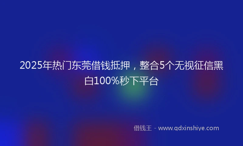 2025年热门东莞借钱抵押，整合5个无视征信黑白100%秒下平台
