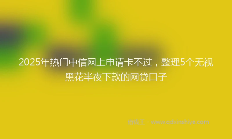 2025年热门中信网上申请卡不过，整理5个无视黑花半夜下款的网贷口子