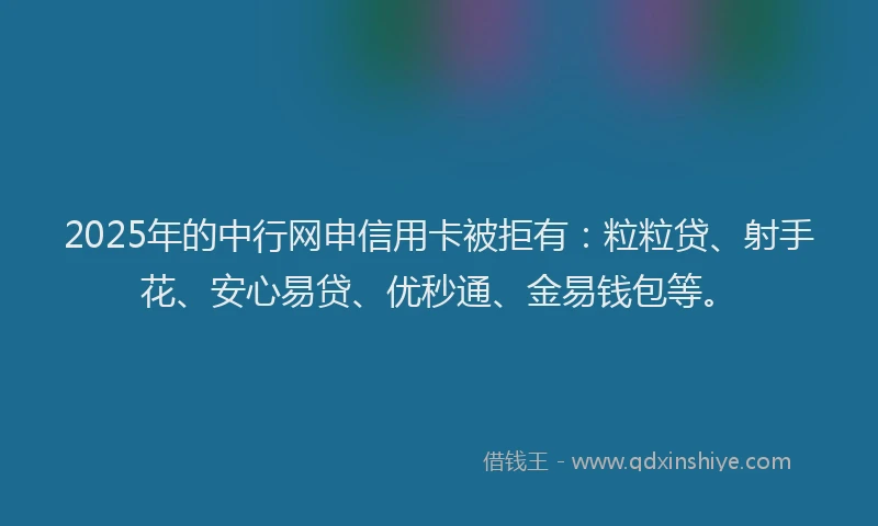 2025年的中行网申信用卡被拒有：粒粒贷、射手花、安心易贷、优秒通、金易钱包等。