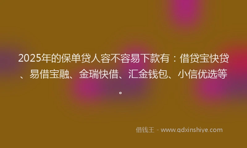 2025年的保单贷人容不容易下款有：借贷宝快贷、易借宝融、金瑞快借、汇金钱包、小信优选等。