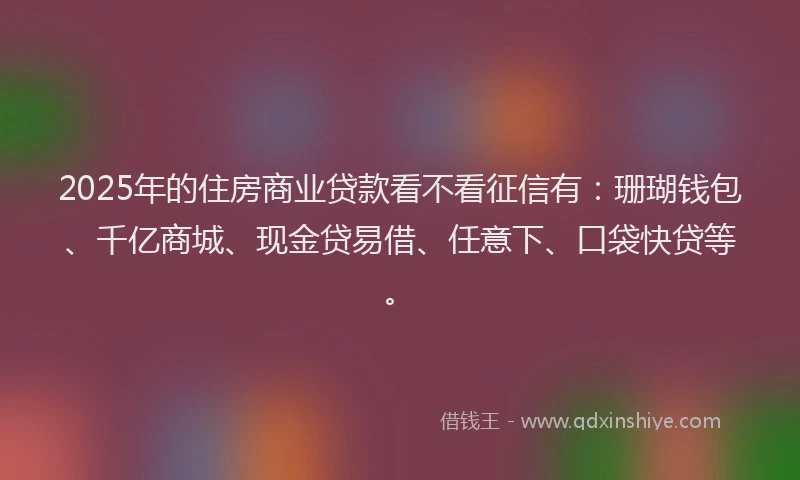2025年的住房商业贷款看不看征信有：珊瑚钱包、千亿商城、现金贷易借、任意下、口袋快贷等。