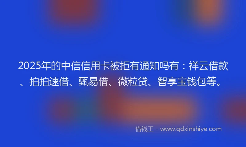 2025年的中信信用卡被拒有通知吗有：祥云借款、拍拍速借、甄易借、微粒贷、智享宝钱包等。