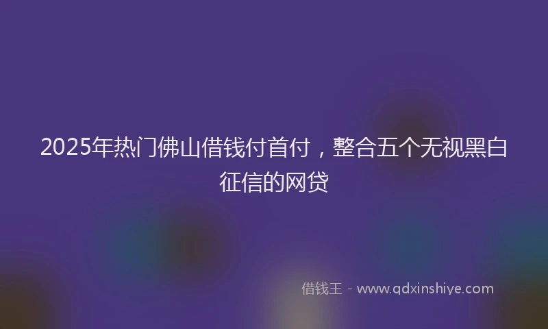 2025年热门佛山借钱付首付，整合五个无视黑白征信的网贷