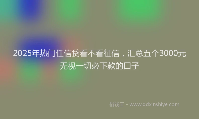 2025年热门任信贷看不看征信，汇总五个3000元无视一切必下款的口子