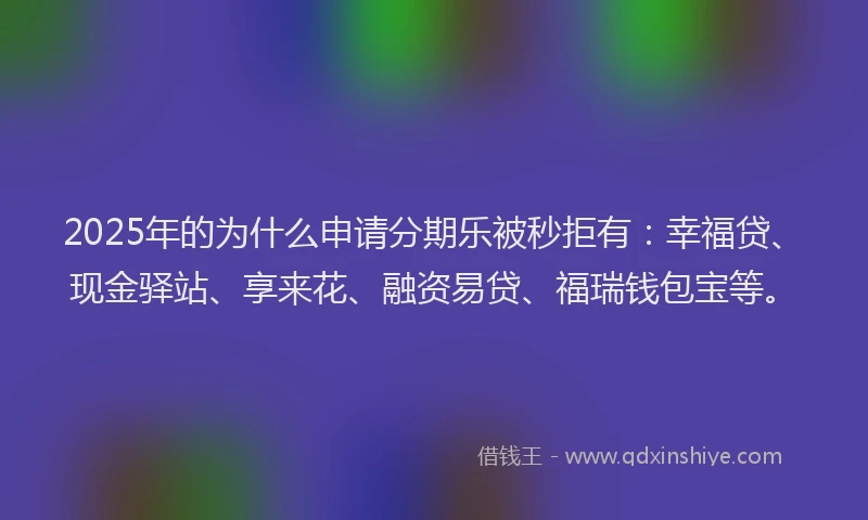 2025年的为什么申请分期乐被秒拒有：幸福贷、现金驿站、享来花、融资易贷、福瑞钱包宝等。