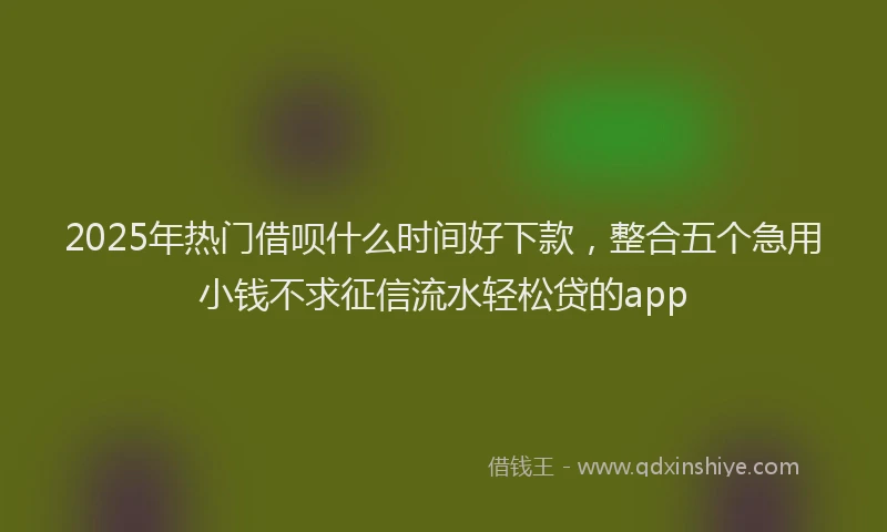 2025年热门借呗什么时间好下款，整合五个急用小钱不求征信流水轻松贷的app