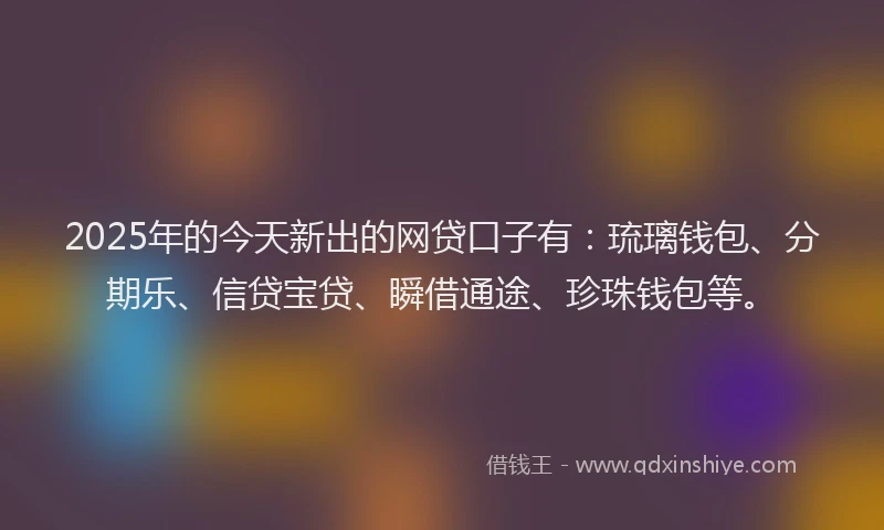2025年的今天新出的网贷口子有：琉璃钱包、分期乐、信贷宝贷、瞬借通途、珍珠钱包等。
