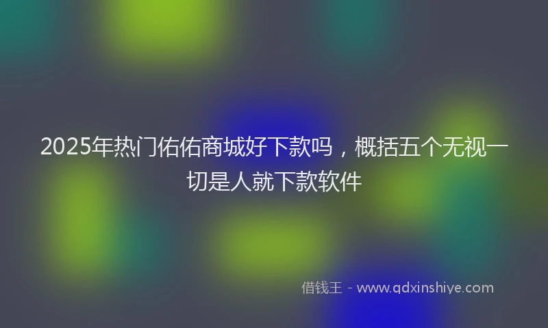 2025年热门佑佑商城好下款吗，概括五个无视一切是人就下款软件